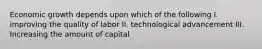 Economic growth depends upon which of the following I. improving the quality of labor II. technological advancement III. Increasing the amount of capital