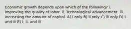 Economic growth depends upon which of the following? i. Improving the quality of labor. ii. Technological advancement. iii. Increasing the amount of capital. A) i only B) ii only C) iii only D) i and iii E) i, ii, and iii