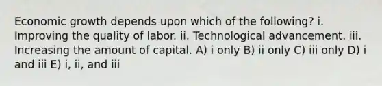 Economic growth depends upon which of the following? i. Improving the quality of labor. ii. Technological advancement. iii. Increasing the amount of capital. A) i only B) ii only C) iii only D) i and iii E) i, ii, and iii