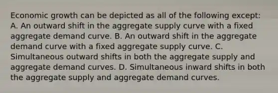 Economic growth can be depicted as all of the following except: A. An outward shift in the aggregate supply curve with a fixed aggregate demand curve. B. An outward shift in the aggregate demand curve with a fixed aggregate supply curve. C. Simultaneous outward shifts in both the aggregate supply and aggregate demand curves. D. Simultaneous inward shifts in both the aggregate supply and aggregate demand curves.