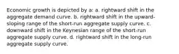 Economic growth is depicted by a: a. rightward shift in the aggregate demand curve. b. rightward shift in the upward-sloping range of the short-run aggregate supply curve. c. downward shift in the Keynesian range of the short-run aggregate supply curve. d. rightward shift in the long-run aggregate supply curve.