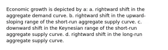 Economic growth is depicted by a: a. rightward shift in the aggregate demand curve. b. rightward shift in the upward-sloping range of the short-run aggregate supply curve. c. downward shift in the Keynesian range of the short-run aggregate supply curve. d. rightward shift in the long-run aggregate supply curve.