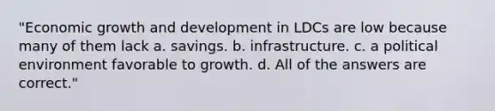 "Economic growth and development in LDCs are low because many of them lack a. savings. b. infrastructure. c. a political environment favorable to growth. d. All of the answers are correct."