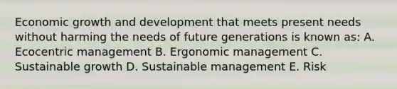 Economic growth and development that meets present needs without harming the needs of future generations is known as: A. Ecocentric management B. Ergonomic management C. Sustainable growth D. Sustainable management E. Risk