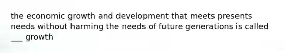 the economic growth and development that meets presents needs without harming the needs of future generations is called ___ growth