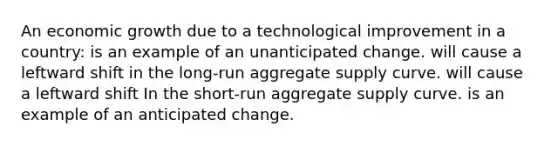 An economic growth due to a technological improvement in a country: is an example of an unanticipated change. will cause a leftward shift in the long-run aggregate supply curve. will cause a leftward shift In the short-run aggregate supply curve. is an example of an anticipated change.