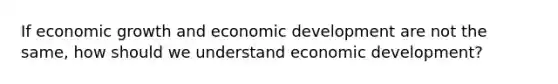 If economic growth and economic development are not the same, how should we understand economic development?