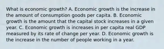 What is economic​ growth? A. Economic growth is the increase in the amount of consumption goods per capita. B. Economic growth is the amount that the capital stock increases in a given year. C. Economic growth is increases in per capita real GDP measured by its rate of change per year. D. Economic growth is the increase in the number of people working in a year.