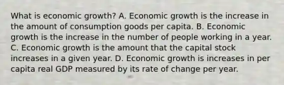 What is economic​ growth? A. Economic growth is the increase in the amount of consumption goods per capita. B. Economic growth is the increase in the number of people working in a year. C. Economic growth is the amount that the capital stock increases in a given year. D. Economic growth is increases in per capita real GDP measured by its rate of change per year.