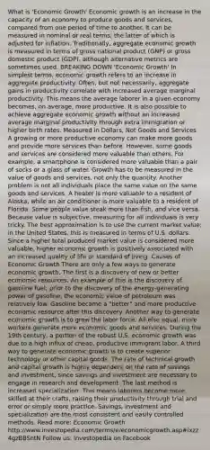 What is 'Economic Growth' Economic growth is an increase in the capacity of an economy to produce goods and services, compared from one period of time to another. It can be measured in nominal or real terms, the latter of which is adjusted for inflation. Traditionally, aggregate economic growth is measured in terms of gross national product (GNP) or gross domestic product (GDP), although alternative metrics are sometimes used. BREAKING DOWN 'Economic Growth' In simplest terms, economic growth refers to an increase in aggregate productivity. Often, but not necessarily, aggregate gains in productivity correlate with increased average marginal productivity. This means the average laborer in a given economy becomes, on average, more productive. It is also possible to achieve aggregate economic growth without an increased average marginal productivity through extra immigration or higher birth rates. Measured in Dollars, Not Goods and Services A growing or more productive economy can make more goods and provide more services than before. However, some goods and services are considered more valuable than others. For example, a smartphone is considered more valuable than a pair of socks or a glass of water. Growth has to be measured in the value of goods and services, not only the quantity. Another problem is not all individuals place the same value on the same goods and services. A heater is more valuable to a resident of Alaska, while an air conditioner is more valuable to a resident of Florida. Some people value steak <a href='https://www.questionai.com/knowledge/keWHlEPx42-more-than' class='anchor-knowledge'>more than</a> fish, and vice versa. Because value is subjective, measuring for all individuals is very tricky. The best approximation is to use the current market value; in the United States, this is measured in terms of U.S. dollars. Since a higher total produced market value is considered more valuable, higher economic growth is positively associated with an increased quality of life or standard of living. Causes of Economic Growth There are only a few ways to generate economic growth. The first is a discovery of new or better economic resources. An example of this is the discovery of gasoline fuel; prior to the discovery of the energy-generating power of gasoline, the economic value of petroleum was relatively low. Gasoline became a "better" and more productive economic resource after this discovery. Another way to generate economic growth is to grow the labor force. All else equal, more workers generate more economic goods and services. During the 19th century, a portion of the robust U.S. economic growth was due to a high influx of cheap, productive immigrant labor. A third way to generate economic growth is to create superior technology or other capital goods. The rate of technical growth and capital growth is highly dependent on the rate of savings and investment, since savings and investment are necessary to engage in research and development. The last method is increased specialization. This means laborers become more skilled at their crafts, raising their productivity through trial and error or simply more practice. Savings, investment and specialization are the most consistent and easily controlled methods. Read more: Economic Growth http://www.investopedia.com/terms/e/economicgrowth.asp#ixzz4gzBBSntN Follow us: Investopedia on Facebook