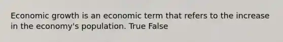 Economic growth is an economic term that refers to the increase in the economy's population. True False