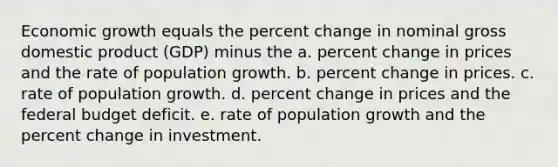 Economic growth equals the percent change in nominal gross domestic product (GDP) minus the a. percent change in prices and the rate of population growth. b. percent change in prices. c. rate of population growth. d. percent change in prices and the federal budget deficit. e. rate of population growth and the percent change in investment.