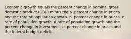 Economic growth equals the percent change in nominal gross domestic product (GDP) minus the a. percent change in prices and the rate of population growth. b. percent change in prices. c. rate of population growth. d.rate of population growth and the percent change in investment. e. percent change in prices and the federal budget deficit.