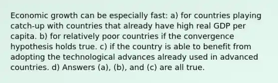 Economic growth can be especially fast: a) for countries playing catch-up with countries that already have high real GDP per capita. b) for relatively poor countries if the convergence hypothesis holds true. c) if the country is able to benefit from adopting the technological advances already used in advanced countries. d) Answers (a), (b), and (c) are all true.