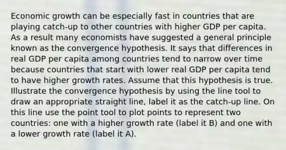 Economic growth can be especially fast in countries that are playing catch-up to other countries with higher GDP per capita. As a result many economists have suggested a general principle known as the convergence hypothesis. It says that differences in real GDP per capita among countries tend to narrow over time because countries that start with lower real GDP per capita tend to have higher growth rates. Assume that this hypothesis is true. Illustrate the convergence hypothesis by using the line tool to draw an appropriate straight line, label it as the catch-up line. On this line use the point tool to plot points to represent two countries: one with a higher growth rate (label it B) and one with a lower growth rate (label it A).