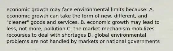 <a href='https://www.questionai.com/knowledge/koAwaBHejo-economic-growth' class='anchor-knowledge'>economic growth</a> may face environmental limits because: A. economic growth can take the form of new, different, and "cleaner" goods and services. B. economic growth may lead to less, not more, pollution C. <a href='https://www.questionai.com/knowledge/kVEuETMwQw-the-market-mechanism' class='anchor-knowledge'>the market mechanism</a> mobilizes recourses to deal with shortages D. global environmental problems are not handled by markets or national governments