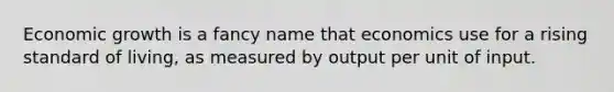 Economic growth is a fancy name that economics use for a rising standard of living, as measured by output per unit of input.