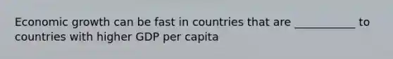 Economic growth can be fast in countries that are ___________ to countries with higher GDP per capita