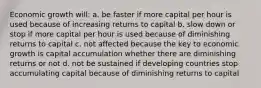 Economic growth will: a. be faster if more capital per hour is used because of increasing returns to capital b. slow down or stop if more capital per hour is used because of diminishing returns to capital c. not affected because the key to economic growth is capital accumulation whether there are diminishing returns or not d. not be sustained if developing countries stop accumulating capital because of diminishing returns to capital