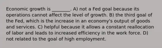 Economic growth is ________. A) not a Fed goal because its operations cannot affect the level of growth. B) the third goal of the Fed, which is the increase in an economy's output of goods and services. C) helpful because it allows a constant reallocation of labor and leads to increased efficiency in the work force. D) not related to the goal of high employment.