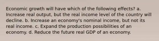 Economic growth will have which of the following effects? a. Increase real output, but the real income level of the country will decline. b. Increase an economy's nominal income, but not its real income. c. Expand the production possibilities of an economy. d. Reduce the future real GDP of an economy.