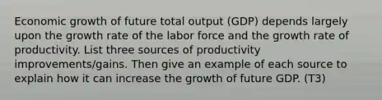 Economic growth of future total output (GDP) depends largely upon the growth rate of the labor force and the growth rate of productivity. List three sources of productivity improvements/gains. Then give an example of each source to explain how it can increase the growth of future GDP. (T3)