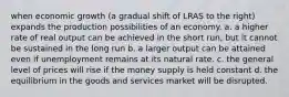 when economic growth (a gradual shift of LRAS to the right) expands the production possibilities of an economy. a. a higher rate of real output can be achieved in the short run, but it cannot be sustained in the long run b. a larger output can be attained even if unemployment remains at its natural rate. c. the general level of prices will rise if the money supply is held constant d. the equilibrium in the goods and services market will be disrupted.