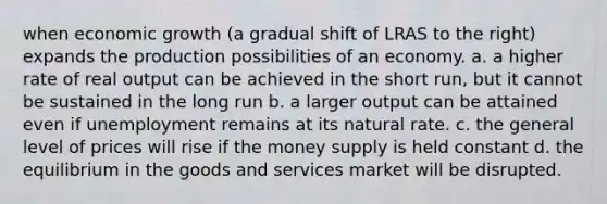 when economic growth (a gradual shift of LRAS to the right) expands the production possibilities of an economy. a. a higher rate of real output can be achieved in the short run, but it cannot be sustained in the long run b. a larger output can be attained even if unemployment remains at its natural rate. c. the general level of prices will rise if the money supply is held constant d. the equilibrium in the goods and services market will be disrupted.