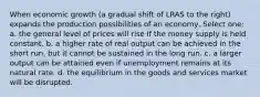 When economic growth (a gradual shift of LRAS to the right) expands the production possibilities of an economy, Select one: a. the general level of prices will rise if the money supply is held constant. b. a higher rate of real output can be achieved in the short run, but it cannot be sustained in the long run. c. a larger output can be attained even if unemployment remains at its natural rate. d. the equilibrium in the goods and services market will be disrupted.