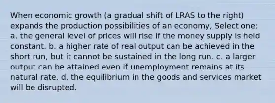 When economic growth (a gradual shift of LRAS to the right) expands the production possibilities of an economy, Select one: a. the general level of prices will rise if the money supply is held constant. b. a higher rate of real output can be achieved in the short run, but it cannot be sustained in the long run. c. a larger output can be attained even if unemployment remains at its natural rate. d. the equilibrium in the goods and services market will be disrupted.