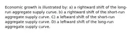 Economic growth is illustrated by: a) a rightward shift of the long-run aggregate supply curve. b) a rightward shift of the short-run aggregate supply curve. C) a leftward shift of the short-run aggregate supply curve. D) a leftward shift of the long-run aggregate supply curve.