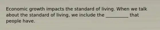 Economic growth impacts the standard of living. When we talk about the standard of living, we include the __________ that people have.