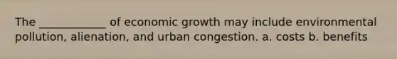 The ____________ of economic growth may include environmental​ pollution, alienation, and urban congestion. a. costs b. benefits