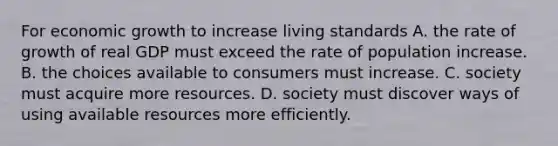 For economic growth to increase living standards A. the rate of growth of real GDP must exceed the rate of population increase. B. the choices available to consumers must increase. C. society must acquire more resources. D. society must discover ways of using available resources more efficiently.