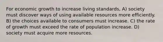 For economic growth to increase living standards, A) society must discover ways of using available resources more efficiently. B) the choices available to consumers must increase. C) the rate of growth must exceed the rate of population increase. D) society must acquire more resources.