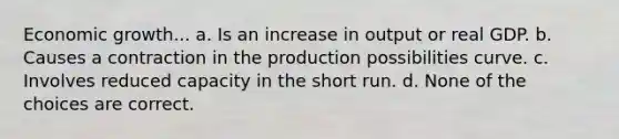 Economic growth... a. Is an increase in output or real GDP. b. Causes a contraction in the production possibilities curve. c. Involves reduced capacity in the short run. d. None of the choices are correct.