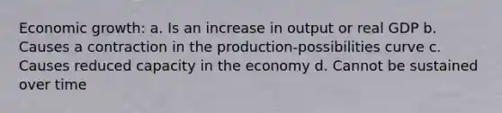 Economic growth: a. Is an increase in output or real GDP b. Causes a contraction in the production-possibilities curve c. Causes reduced capacity in the economy d. Cannot be sustained over time