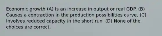 Economic growth (A) Is an increase in output or real GDP. (B) Causes a contraction in the production possibilities curve. (C) Involves reduced capacity in the short run. (D) None of the choices are correct.