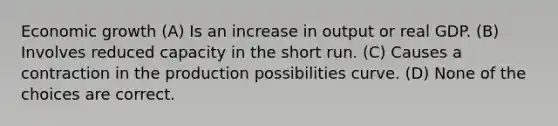 Economic growth (A) Is an increase in output or real GDP. (B) Involves reduced capacity in the short run. (C) Causes a contraction in the production possibilities curve. (D) None of the choices are correct.