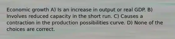 Economic growth A) Is an increase in output or real GDP. B) Involves reduced capacity in the short run. C) Causes a contraction in the production possibilities curve. D) None of the choices are correct.