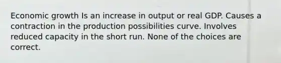 Economic growth Is an increase in output or real GDP. Causes a contraction in the production possibilities curve. Involves reduced capacity in the short run. None of the choices are correct.