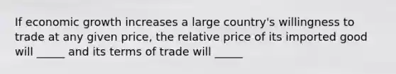 If economic growth increases a large country's willingness to trade at any given price, the relative price of its imported good will _____ and its terms of trade will _____