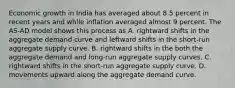 Economic growth in India has averaged about 8.5 percent in recent years and while inflation averaged almost 9 percent. The AS-AD model shows this process as A. rightward shifts in the aggregate demand curve and leftward shifts in the short-run aggregate supply curve. B. rightward shifts in the both the aggregate demand and long-run aggregate supply curves. C. rightward shifts in the short-run aggregate supply curve. D. movements upward along the aggregate demand curve.