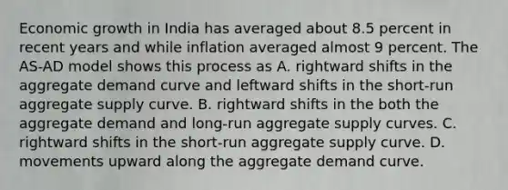 Economic growth in India has averaged about 8.5 percent in recent years and while inflation averaged almost 9 percent. The AS-AD model shows this process as A. rightward shifts in the aggregate demand curve and leftward shifts in the short-run aggregate supply curve. B. rightward shifts in the both the aggregate demand and long-run aggregate supply curves. C. rightward shifts in the short-run aggregate supply curve. D. movements upward along the aggregate demand curve.