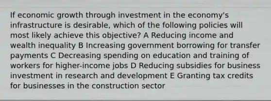 If economic growth through investment in the economy's infrastructure is desirable, which of the following policies will most likely achieve this objective? A Reducing income and wealth inequality B Increasing government borrowing for transfer payments C Decreasing spending on education and training of workers for higher-income jobs D Reducing subsidies for business investment in research and development E Granting tax credits for businesses in the construction sector