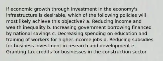 If economic growth through investment in the economy's infrastructure is desirable, which of the following policies will most likely achieve this objective? a. Reducing income and wealth inequality b. Increasing government borrowing financed by national savings c. Decreasing spending on education and training of workers for higher-income jobs d. Reducing subsidies for business investment in research and development e. Granting tax credits for businesses in the construction sector