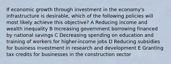 If economic growth through investment in the economy's infrastructure is desirable, which of the following policies will most likely achieve this objective? A Reducing income and wealth inequality B Increasing government borrowing financed by national savings C Decreasing spending on education and training of workers for higher-income jobs D Reducing subsidies for business investment in research and development E Granting tax credits for businesses in the construction sector