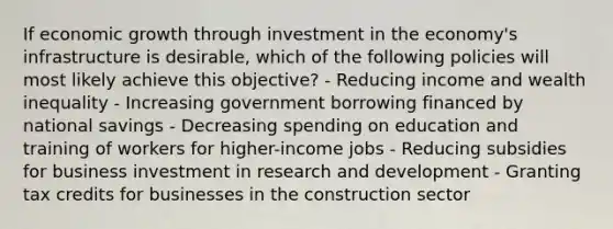 If economic growth through investment in the economy's infrastructure is desirable, which of the following policies will most likely achieve this objective? - Reducing income and wealth inequality - Increasing government borrowing financed by national savings - Decreasing spending on education and training of workers for higher-income jobs - Reducing subsidies for business investment in research and development - Granting tax credits for businesses in the construction sector