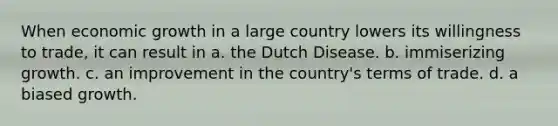 When economic growth in a large country lowers its willingness to trade, it can result in a. the Dutch Disease. b. immiserizing growth. c. an improvement in the country's terms of trade. d. a biased growth.