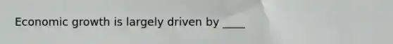 Economic growth is largely driven by ____